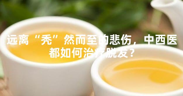 远离“秃”然而至的悲伤，中西医都如何治疗脱发？