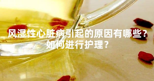 风湿性心脏病引起的原因有哪些？如何进行护理？