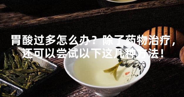 胃酸过多怎么办？除了药物治疗，还可以尝试以